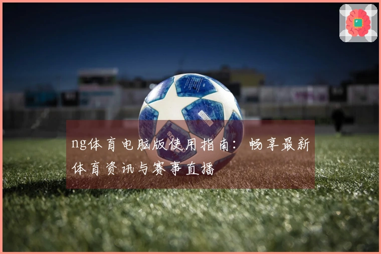 ng体育电脑版使用指南：畅享最新体育资讯与赛事直播